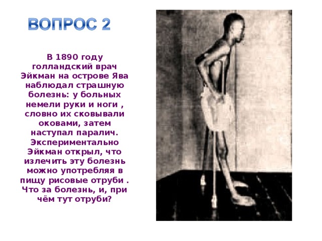 В 1890 году голландский врач Эйкман на острове Ява наблюдал страшную болезнь: у больных немели руки и ноги , словно их сковывали оковами, затем наступал паралич. Экспериментально Эйкман открыл, что излечить эту болезнь можно употребляя в пищу рисовые отруби . Что за болезнь, и, при чём тут отруби? 