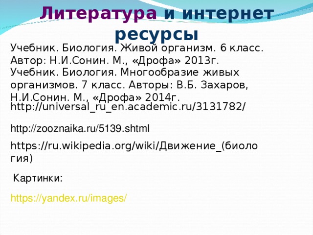 Литература и интернет ресурсы Учебник. Биология. Живой организм. 6 класс. Автор: Н.И.Сонин. М., «Дрофа» 2013г. Учебник. Биология. Многообразие живых организмов. 7 класс. Авторы: В.Б. Захаров, Н.И.Сонин. М., «Дрофа» 2014г. http://universal_ru_en.academic.ru/3131782/ http://zooznaika.ru/5139.shtml https://ru.wikipedia.org/wiki/ Движение_(биология ) Картинки: https://yandex.ru/images/  