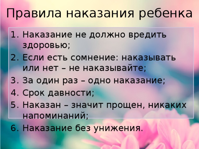 Правила наказания ребенка Наказание не должно вредить здоровью; Если есть сомнение: наказывать или нет – не наказывайте; За один раз – одно наказание; Срок давности; Наказан – значит прощен, никаких напоминаний; Наказание без унижения. 