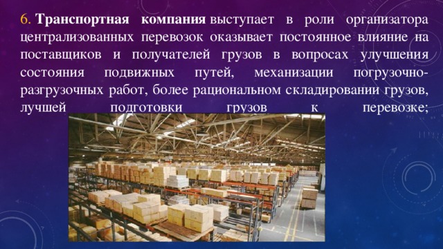 6.   Транспортная компания  выступает в роли организатора централизованных перевозок оказывает постоянное влияние на поставщиков и получателей грузов в вопросах улучшения состояния подвижных путей, механизации погрузочно-разгрузочных работ, более рациональном складировании грузов, лучшей подготовки грузов к перевозке;   