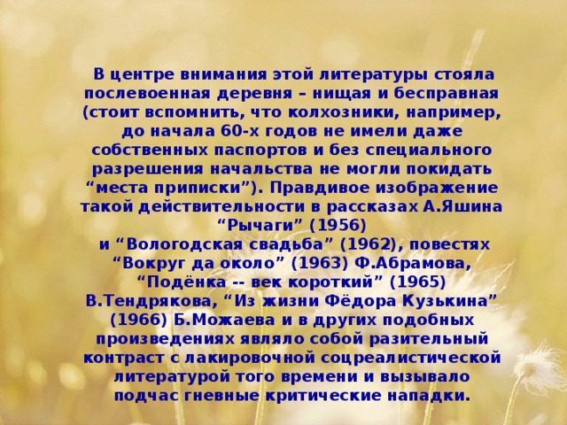 В центре внимания этой литературы стояла послевоенная деревня – нищая и бесправная (стоит вспомнить, что колхозники, например, до начала 60-х годов не имели даже собственных паспортов и без специального разрешения начальства не могли покидать “места приписки”). Правдивое изображение такой действительности в рассказах А.Яшина “Рычаги” (1956)  и “Вологодская свадьба” (1962), повестях “Вокруг да около” (1963) Ф.Абрамова, “Подёнка -- век короткий” (1965) В.Тендрякова, “Из жизни Фёдора Кузькина” (1966) Б.Можаева и в других подобных произведениях являло собой разительный контраст с лакировочной соцреалистической литературой того времени и вызывало подчас гневные критические нападки.