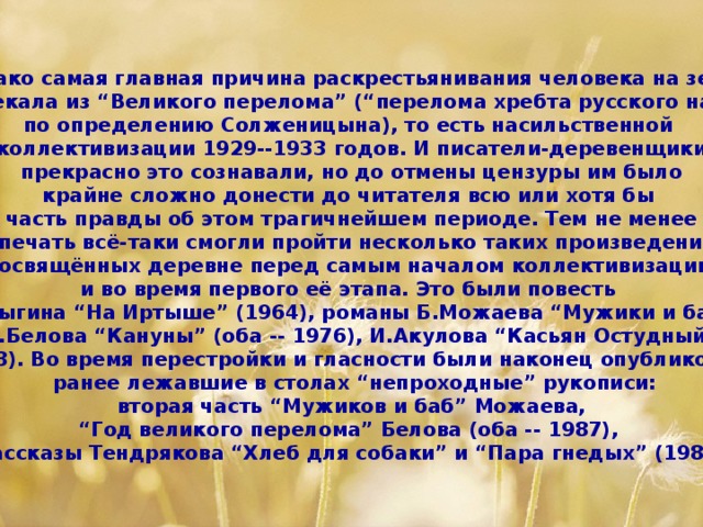 Однако самая главная причина раскрестьянивания человека на земле  проистекала из “Великого перелома” (“перелома хребта русского народа”, по определению Солженицына), то есть насильственной коллективизации 1929--1933 годов. И писатели-деревенщики  прекрасно это сознавали, но до отмены цензуры им было крайне сложно донести до читателя всю или хотя бы часть правды об этом трагичнейшем периоде. Тем не менее  в печать всё-таки смогли пройти несколько таких произведений, посвящённых деревне перед самым началом коллективизации и во время первого её этапа. Это были повесть С.Залыгина “На Иртыше” (1964), романы Б.Можаева “Мужики и бабы”, В.Белова “Кануны” (оба -- 1976), И.Акулова “Касьян Остудный”  (1978). Во время перестройки и гласности были наконец опубликованы  ранее лежавшие в столах “непроходные” рукописи:  вторая часть “Мужиков и баб” Можаева, “ Год великого перелома” Белова (оба -- 1987), рассказы Тендрякова “Хлеб для собаки” и “Пара гнедых” (1988)