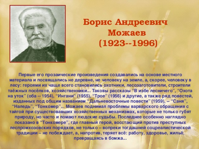 Борис Андреевич Можаев  (1923--1996)  Первые его прозаические произведения создавались на основе местного материала и посвящались не деревне, не человеку на земле, а, скорее, человеку в лесу: героями их чаще всего становились охотники, лесозаготовители, строители таёжных посёлков, хозяйственники... Таковы рассказы “В избе лесничего”, “Охота на уток” (оба -- 1954), “Ингани” (1955), “Трое” (1956) и другие, а также ряд повестей, изданных под общим названием “Дальневосточные повести” (1959), -- “Саня”, “Наледь”, “Тонкомер”... Можаев поднимал проблемы варварского обращения с тайгой при существовавших хозяйственных механизмах, которые не только губят природу, но часто и ломают людские судьбы. Последнее особенно наглядно показано в “Тонкомере”, где главный герой, восстающий против преступных леспромхозовских порядков, не только – вопреки тогдашней соцреалистической традиции – не побеждает, а, напротив, теряет всё: работу, здоровье, жильё , превращаясь в бомжа...