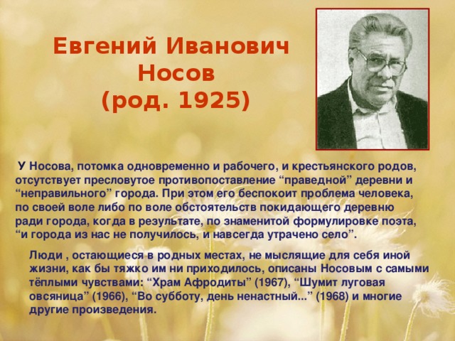 Евгений Иванович  Носов  (род. 1925)   У Носова, потомка одновременно и рабочего, и крестьянского родов, отсутствует пресловутое противопоставление “праведной” деревни и “неправильного” города. При этом его беспокоит проблема человека, по своей воле либо по воле обстоятельств покидающего деревню ради города, когда в результате, по знаменитой формулировке поэта, “и города из нас не получилось, и навсегда утрачено село”.  Люди , остающиеся в родных местах, не мыслящие для себя иной жизни, как бы тяжко им ни приходилось, описаны Носовым с самыми тёплыми чувствами: “Храм Афродиты” (1967), “Шумит луговая овсяница” (1966), “Во субботу, день ненастный...” (1968) и многие другие произведения.