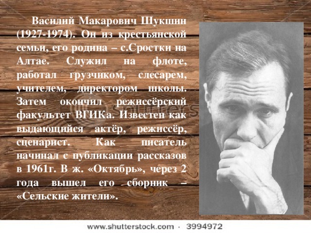 Василий Макарович Шукшин (1927-1974). Он из крестьянской семьи, его родина – с.Сростки на Алтае. Служил на флоте, работал грузчиком, слесарем, учителем, директором школы. Затем окончил режиссёрский факультет ВГИКа. Известен как выдающийся актёр, режиссёр, сценарист. Как писатель начинал с публикации рассказов в 1961г. В ж. «Октябрь», через 2 года вышел его сборник – «Сельские жители».