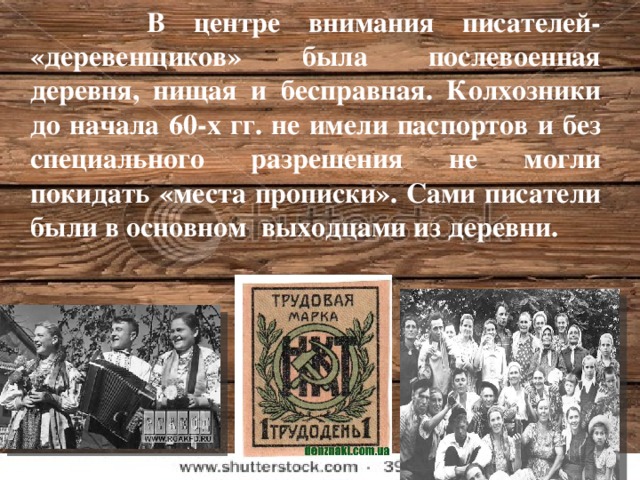 В центре внимания писателей- «деревенщиков» была послевоенная деревня, нищая и бесправная. Колхозники до начала 60-х гг. не имели паспортов и без специального разрешения не могли покидать «места прописки». Сами писатели были в основном выходцами из деревни.