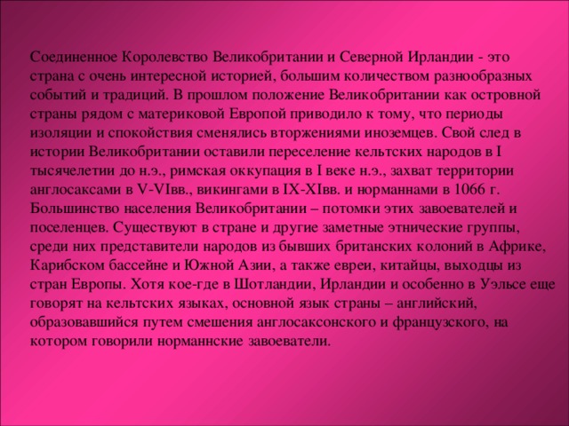 Соединенное Королевство Великобритании и Северной Ирландии - это страна с очень интересной историей, большим количеством разнообразных событий и традиций. В прошлом положение Великобритании как островной страны рядом с материковой Европой приводило к тому, что периоды изоляции и спокойствия сменялись вторжениями иноземцев. Свой след в истории Великобритании оставили переселение кельтских народов в I тысячелетии до н.э., римская оккупация в I веке н.э., захват территории англосаксами в V-VI вв., викингами в IX-XI вв. и норманнами в 1066 г. Большинство населения Великобритании – потомки этих завоевателей и поселенцев. Существуют в стране и другие заметные этнические группы, среди них представители народов из бывших британских колоний в Африке, Карибском бассейне и Южной Азии, а также евреи, китайцы, выходцы из стран Европы. Хотя кое-где в Шотландии, Ирландии и особенно в Уэльсе еще говорят на кельтских языках, основной язык страны – английский, образовавшийся путем смешения англосаксонского и французского, на котором говорили норманнские завоеватели. 