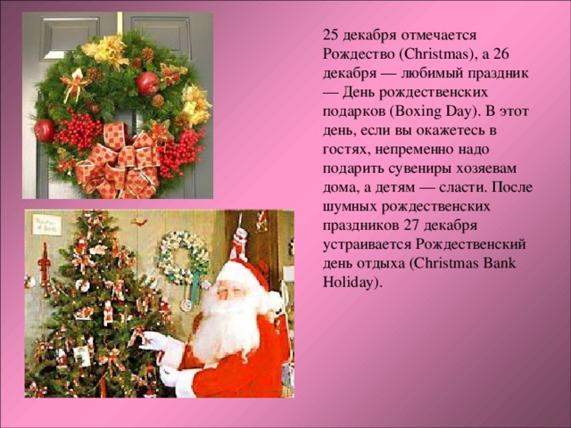 25 декабря отмечается Рождество (Christmas), а 26 декабря — любимый праздник — День рождественских подарков (Boxing Day). В этот день, если вы окажетесь в гостях, непременно надо подарить сувениры хозяевам дома, а детям — сласти. После шумных рождественских праздников 27 декабря устраивается Рождественский день отдыха (Christmas Bank Holiday). 