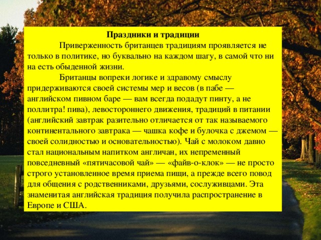 Праздники и традиции  Приверженность британцев традициям проявляется не только в политике, но буквально на каждом шагу, в самой что ни на есть обыденной жизни.  Британцы вопреки логике и здравому смыслу придерживаются своей системы мер и весов (в пабе — английском пивном баре — вам всегда подадут пинту, а не поллитра! пива), левостороннего движения, традиций в питании (английский завтрак разительно отличается от так называемого континентального завтрака — чашка кофе и булочка с джемом — своей солидностью и основательностью). Чай с молоком давно стал национальным напитком англичан, их непременный повседневный «пятичасовой чай» — «файв-о-клок» — не просто строго установленное время приема пищи, а прежде всего повод для общения с родственниками, друзьями, сослуживцами. Эта знаменитая английская традиция получила распространение в Европе и США. 