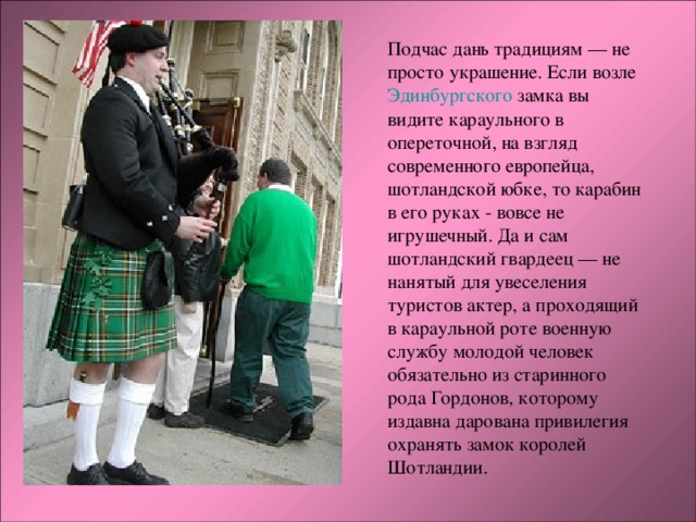 Подчас дань традициям — не просто украшение. Если возле Эдинбургского замка вы видите караульного в опереточной, на взгляд современного европейца, шотландской юбке, то карабин в его руках - вовсе не игрушечный. Да и сам шотландский гвардеец — не нанятый для увеселения туристов актер, а проходящий в караульной роте военную службу молодой человек обязательно из старинного рода Гордонов, которому издавна дарована привилегия охранять замок королей Шотландии. 