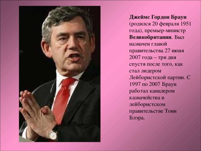 Джеймс Гордон Браун (родился 20 февраля 1951 года), премьер-министр Великобритании . Был назначен главой правительства 27 июня 2007 года – три дня спустя после того, как стал лидером Лейбористской партии. С 1997 по 2007 Браун работал канцлером казначейства в лейбористском правительстве Тони Блэра.   