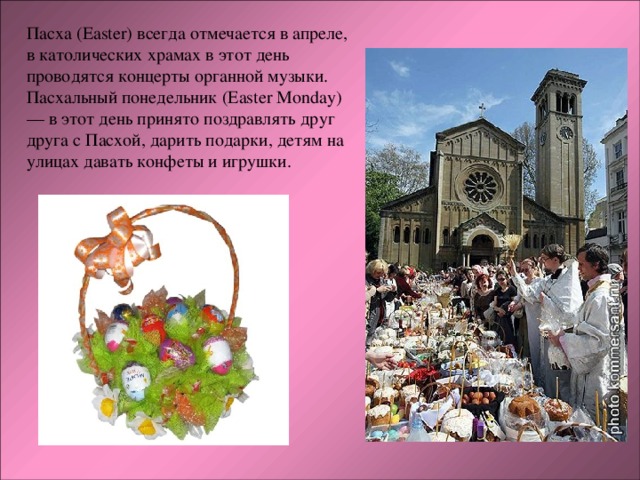 Пасха (Easter) всегда отмечается в апреле, в католических храмах в этот день проводятся концерты органной музыки. Пасхальный понедельник (Easter Monday) — в этот день принято поздравлять друг друга с Пасхой, дарить подарки, детям на улицах давать конфеты и игрушки. 
