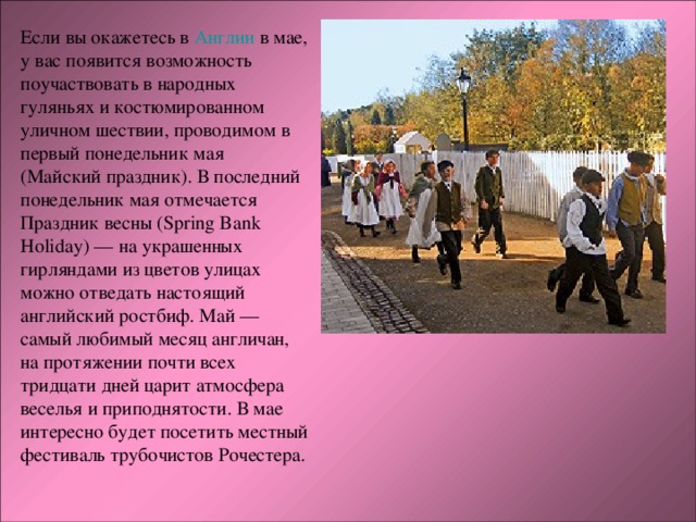 Если вы окажетесь в Англии в мае, у вас появится возможность поучаствовать в народных гуляньях и костюмированном уличном шествии, проводимом в первый понедельник мая (Майский праздник). В последний понедельник мая отмечается Праздник весны (Spring Bank Holiday) — на украшенных гирляндами из цветов улицах можно отведать настоящий английский ростбиф. Май — самый любимый месяц англичан, на протяжении почти всех тридцати дней царит атмосфера веселья и приподнятости. В мае интересно будет посетить местный фестиваль трубочистов Рочестера. 