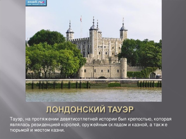 Тауэр, на протяжении девятисотлетней истории был крепостью, которая являлась резиденцией королей, оружейным складом и казной, а также тюрьмой и местом казни.   