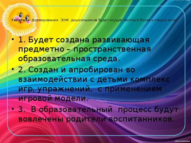   Гипотеза : формирование ЗОЖ дошкольников будет осуществляться более успешно если :   1. Будет создана развивающая предметно – пространственная образовательная среда. 2. Создан и апробирован во взаимодействии с детьми комплекс игр, упражнений, с применением игровой модели. 3. В образовательный процесс будут вовлечены родители воспитанников. 