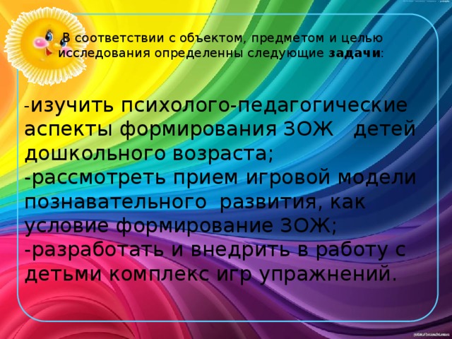 В соответствии с объектом, предметом и целью исследования определенны следующие задачи :   - изучить психолого-педагогические аспекты формирования ЗОЖ детей дошкольного возраста; -рассмотреть прием игровой модели познавательного развития, как условие формирование ЗОЖ; -разработать и внедрить в работу с детьми комплекс игр упражнений. 