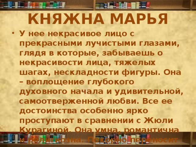 КНЯЖНА МАРЬЯ У нее некрасивое лицо с прекрасными лучистыми глазами, глядя в которые, забываешь о некрасивости лица, тяжелых шагах, нескладности фигуры. Она – воплощение глубокого духовного начала и удивительной, самоотверженной любви. Все ее достоинства особенно ярко проступают в сравнении с Жюли Курагиной. Она умна, романтична и религиозна. Покорно переносит издевки отца, не переставая его любить. 