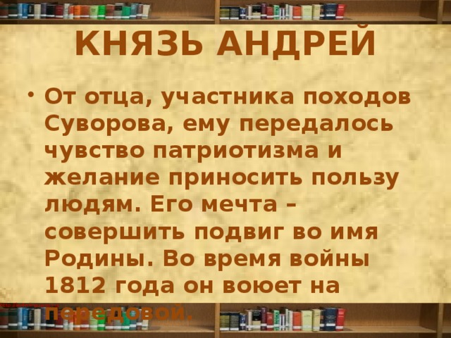 КНЯЗЬ АНДРЕЙ От отца, участника походов Суворова, ему передалось чувство патриотизма и желание приносить пользу людям. Его мечта – совершить подвиг во имя Родины. Во время войны 1812 года он воюет на передовой. 