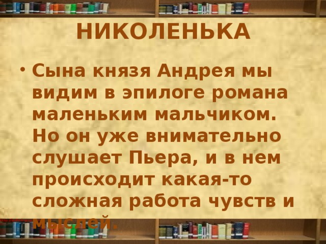 НИКОЛЕНЬКА Сына князя Андрея мы видим в эпилоге романа маленьким мальчиком. Но он уже внимательно слушает Пьера, и в нем происходит какая-то сложная работа чувств и мыслей. 