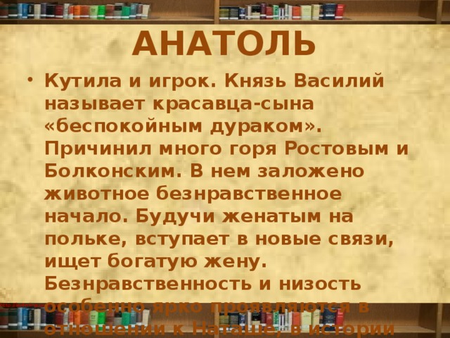 АНАТОЛЬ Кутила и игрок. Князь Василий называет красавца-сына «беспокойным дураком». Причинил много горя Ростовым и Болконским. В нем заложено животное безнравственное начало. Будучи женатым на польке, вступает в новые связи, ищет богатую жену. Безнравственность и низость особенно ярко проявляются в отношении к Наташе, в истории сватовства к княжне Марье Болконской. 