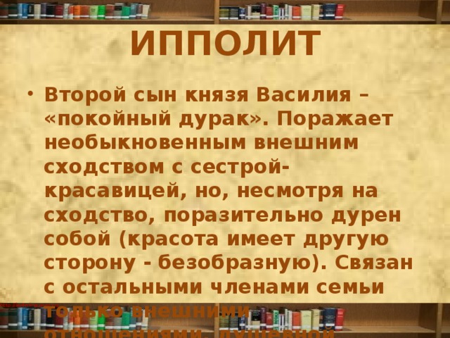 ИППОЛИТ Второй сын князя Василия – «покойный дурак». Поражает необыкновенным внешним сходством с сестрой-красавицей, но, несмотря на сходство, поразительно дурен собой (красота имеет другую сторону - безобразную). Связан с остальными членами семьи только внешними отношениями, душевной близости у них нет. 