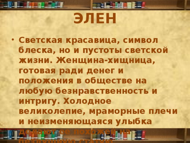 ЭЛЕН Светская красавица, символ блеска, но и пустоты светской жизни. Женщина-хищница, готовая ради денег и положения в обществе на любую безнравственность и интригу. Холодное великолепие, мраморные плечи и неизменяющаяся улыбка делают ее похожей на бездушную статую. 