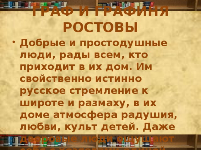 ГРАФ И ГРАФИНЯ РОСТОВЫ Добрые и простодушные люди, рады всем, кто приходит в их дом. Им свойственно истинно русское стремление к широте и размаху, в их доме атмосфера радушия, любви, культ детей. Даже дворовые люди ощущают себя с хозяевами единой семьей. 