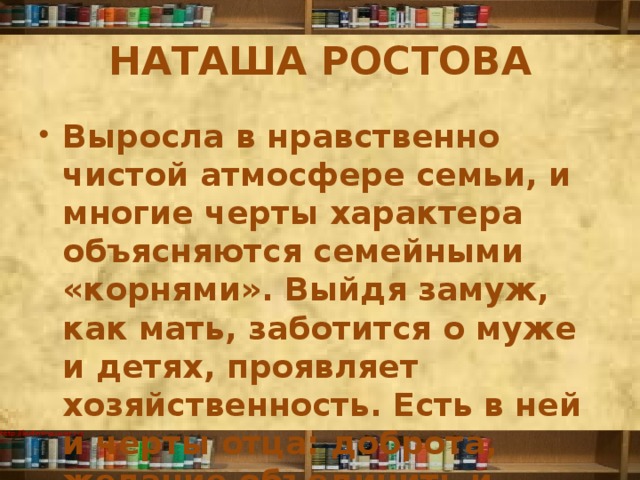 НАТАША РОСТОВА Выросла в нравственно чистой атмосфере семьи, и многие черты характера объясняются семейными «корнями». Выйдя замуж, как мать, заботится о муже и детях, проявляет хозяйственность. Есть в ней и черты отца: доброта, желание объединить и осчастливить всех, широта натуры. 