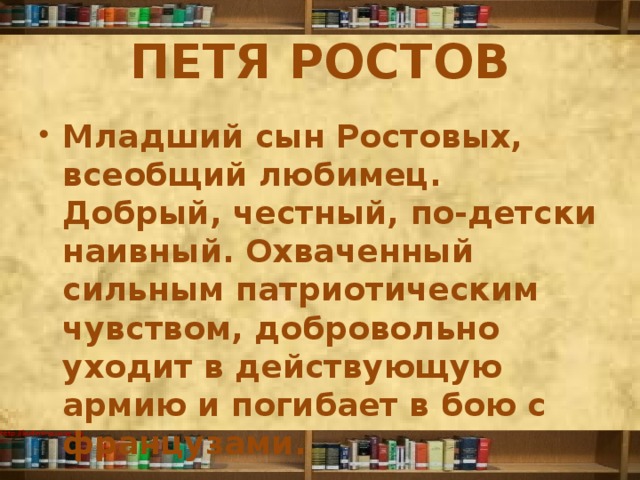 ПЕТЯ РОСТОВ Младший сын Ростовых, всеобщий любимец. Добрый, честный, по-детски наивный. Охваченный сильным патриотическим чувством, добровольно уходит в действующую армию и погибает в бою с французами. 