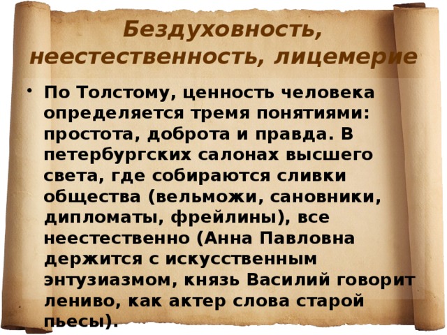 Бездуховность, неестественность, лицемерие По Толстому, ценность человека определяется тремя понятиями: простота, доброта и правда. В петербургских салонах высшего света, где собираются сливки общества (вельможи, сановники, дипломаты, фрейлины), все неестественно (Анна Павловна держится с искусственным энтузиазмом, князь Василий говорит лениво, как актер слова старой пьесы). 