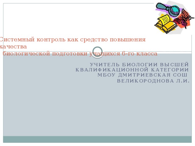 Системный контроль как средство повышения качества  биологической подготовки учащихся 6-го класса   Учитель биологии высшей квалификационной категории Мбоу Дмитриевская сош Великороднова Л.И. 