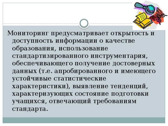 Мониторинг предусматривает открытость и доступность информации о качестве образования, использование стандартизированного инструментария, обеспечивающего получение достоверных данных (т.е. апробированного и имеющего устойчивые статистические характеристики), выявление тенденций, характеризующих состояние подготовки учащихся, отвечающий требованиям стандарта. 