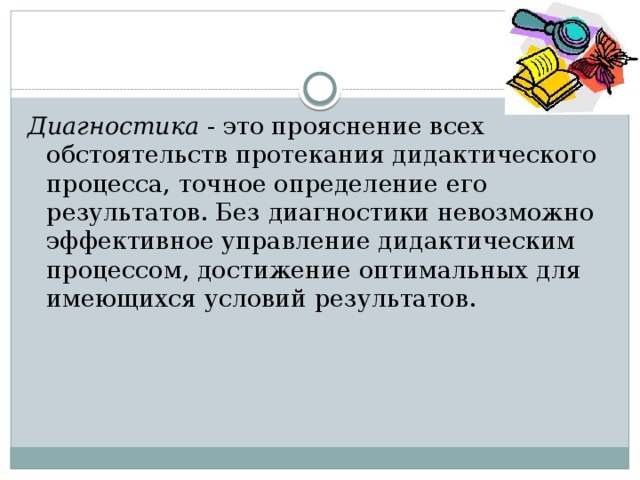 Диагностика - это прояснение всех обстоятельств протекания дидактического процесса, точное определение его результатов. Без диагностики невозможно эффективное управление дидактическим процессом, достижение оптимальных для имеющихся условий результатов. 