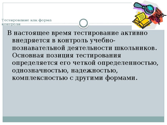 Тестирование как форма  контроля   В настоящее время тестирование активно внедряется в контроль учебно-познавательной деятельности школьников. Основная позиция тестирования определяется его четкой определенностью, однозначностью, надежностью, комплексностью с другими формами. 