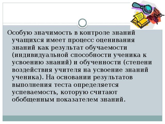 Особую значимость в контроле знаний учащихся имеет процесс оценивания знаний как результат обучаемости (индивидуальной способности ученика к усвоению знаний) и обученности (степени воздействия учителя на усвоение знаний ученика). На основании результатов выполнения теста определяется успеваемость, которую считают обобщенным показателем знаний. 