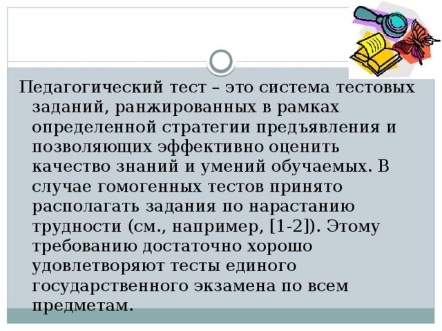 Педагогический тест – это система тестовых заданий, ранжированных в рамках определенной стратегии предъявления и позволяющих эффективно оценить качество знаний и умений обучаемых. В случае гомогенных тестов принято располагать задания по нарастанию трудности (см., например, [1-2]). Этому требованию достаточно хорошо удовлетворяют тесты единого государственного экзамена по всем предметам. 
