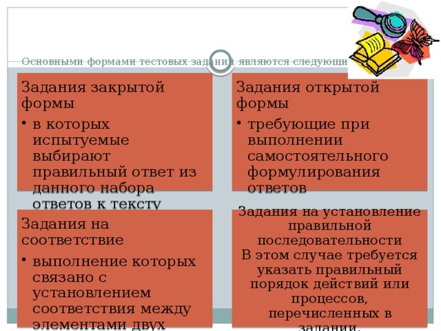Основными формами тестовых заданий являются следующие:   Задания закрытой формы Задания открытой формы в которых испытуемые выбирают правильный ответ из данного набора ответов к тексту задания в которых испытуемые выбирают правильный ответ из данного набора ответов к тексту задания требующие при выполнении самостоятельного формулирования ответов требующие при выполнении самостоятельного формулирования ответов Задания на соответствие Задания на установление правильной последовательности  В этом случае требуется указать правильный порядок действий или процессов, перечисленных в задании. выполнение которых связано с установлением соответствия между элементами двух множеств. выполнение которых связано с установлением соответствия между элементами двух множеств. 