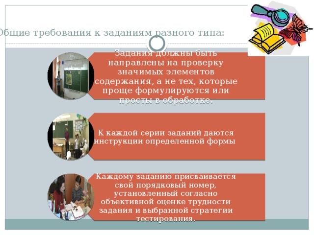 Задания должны быть направлены на проверку значимых элементов содержания, а не тех, которые проще формулируются или просты в обработке. К каждой серии заданий даются инструкции определенной формы Каждому заданию присваивается свой порядковый номер, установленный согласно объективной оценке трудности задания и выбранной стратегии тестирования. Общие требования к заданиям разного типа:   
