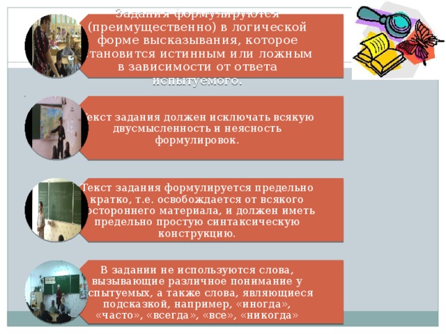 Задания формулируются (преимущественно) в логической форме высказывания, которое становится истинным или ложным в зависимости от ответа испытуемого. Текст задания должен исключать всякую двусмысленность и неясность формулировок. Текст задания формулируется предельно кратко, т.е. освобождается от всякого постороннего материала, и должен иметь предельно простую синтаксическую конструкцию. В задании не используются слова, вызывающие различное понимание у испытуемых, а также слова, являющиеся подсказкой, например, «иногда», «часто», «всегда», «все», «никогда» 