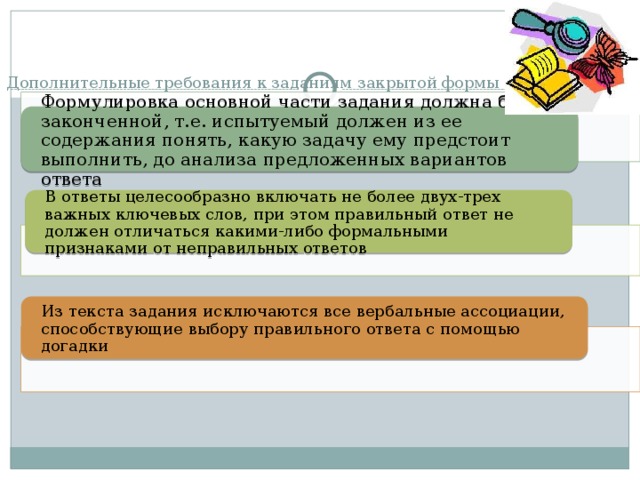Дополнительные требования к заданиям закрытой формы   Формулировка основной части задания должна быть законченной, т.е. испытуемый должен из ее содержания понять, какую задачу ему предстоит выполнить, до анализа предложенных вариантов ответа В ответы целесообразно включать не более двух-трех важных ключевых слов, при этом правильный ответ не должен отличаться какими-либо формальными признаками от неправильных ответов Из текста задания исключаются все вербальные ассоциации, способствующие выбору правильного ответа с помощью догадки 