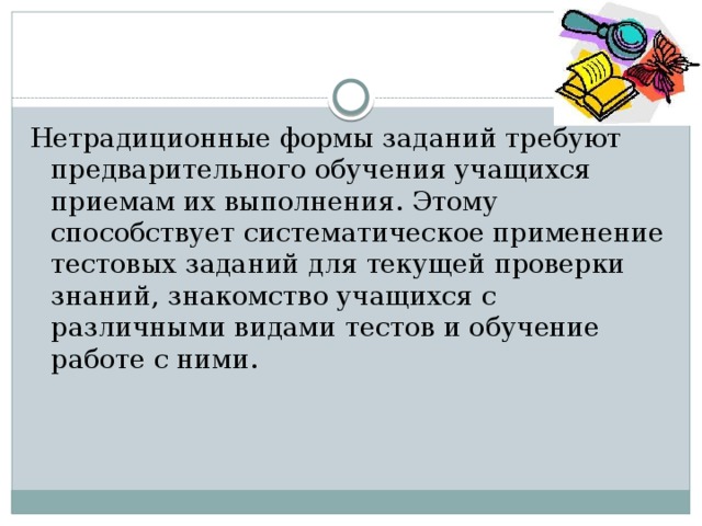 Нетрадиционные формы заданий требуют предварительного обучения учащихся приемам их выполнения. Этому способствует систематическое применение тестовых заданий для текущей проверки знаний, знакомство учащихся с различными видами тестов и обучение работе с ними. 