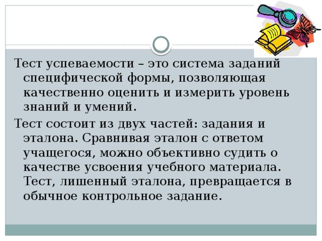 Тест успеваемости – это система заданий специфической формы, позволяющая качественно оценить и измерить уровень знаний и умений. Тест состоит из двух частей: задания и эталона. Сравнивая эталон с ответом учащегося, можно объективно судить о качестве усвоения учебного материала. Тест, лишенный эталона, превращается в обычное контрольное задание. 