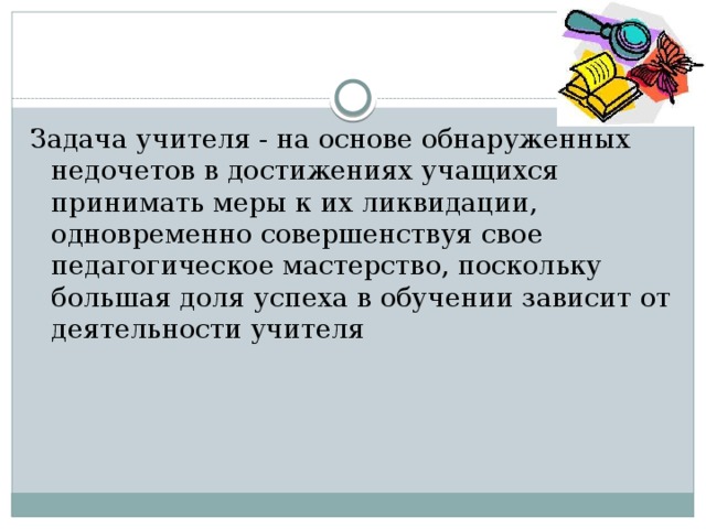 Задача учителя - на основе обнаруженных недочетов в достижениях учащихся принимать меры к их ликвидации, одновременно совершенствуя свое педагогическое мастерство, поскольку большая доля успеха в обучении зависит от деятельности учителя 
