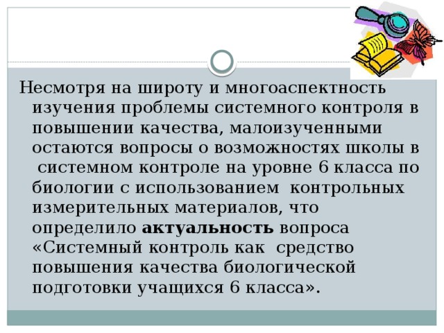 Несмотря на широту и многоаспектность изучения проблемы системного контроля в повышении качества, малоизученными остаются вопросы о возможностях школы в системном контроле на уровне 6 класса по биологии с использованием контрольных измерительных материалов, что определило актуальность вопроса «Системный контроль как средство повышения качества биологической подготовки учащихся 6 класса». 