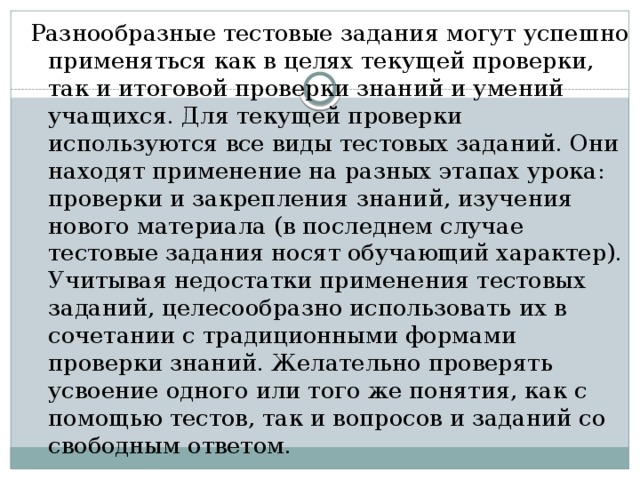 Разнообразные тестовые задания могут успешно применяться как в целях текущей проверки, так и итоговой проверки знаний и умений учащихся. Для текущей проверки используются все виды тестовых заданий. Они находят применение на разных этапах урока: проверки и закрепления знаний, изучения нового материала (в последнем случае тестовые задания носят обучающий характер). Учитывая недостатки применения тестовых заданий, целесообразно использовать их в сочетании с традиционными формами проверки знаний. Желательно проверять усвоение одного или того же понятия, как с помощью тестов, так и вопросов и заданий со свободным ответом. 