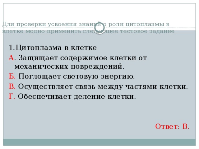 Для проверки усвоения знаний о роли цитоплазмы в клетке модно применить следующее тестовое задание 1.Цитоплазма в клетке А . Защищает содержимое клетки от механических повреждений. Б. Поглощает световую энергию. В. Осуществляет связь между частями клетки. Г. Обеспечивает деление клетки. Ответ: В. 