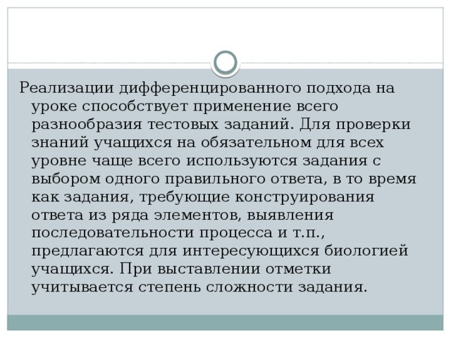 Реализации дифференцированного подхода на уроке способствует применение всего разнообразия тестовых заданий. Для проверки знаний учащихся на обязательном для всех уровне чаще всего используются задания с выбором одного правильного ответа, в то время как задания, требующие конструирования ответа из ряда элементов, выявления последовательности процесса и т.п., предлагаются для интересующихся биологией учащихся. При выставлении отметки учитывается степень сложности задания. 
