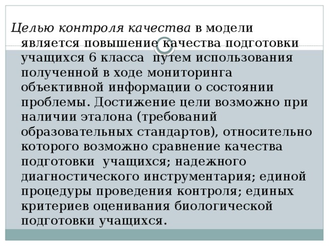 Целью контроля качества в модели является повышение качества подготовки учащихся 6 класса путем использования полученной в ходе мониторинга объективной информации о состоянии проблемы. Достижение цели возможно при наличии эталона (требований образовательных стандартов), относительно которого возможно сравнение качества подготовки учащихся; надежного диагностического инструментария; единой процедуры проведения контроля; единых критериев оценивания биологической подготовки учащихся. 