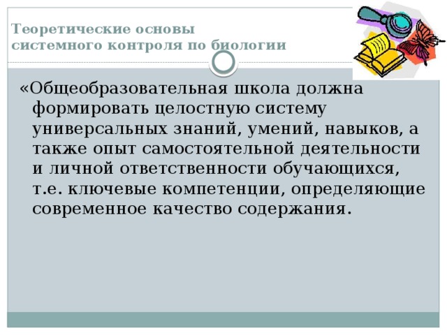 Теоретические основы  системного контроля по биологии «Общеобразовательная школа должна формировать целостную систему универсальных знаний, умений, навыков, а также опыт самостоятельной деятельности и личной ответственности обучающихся, т.е. ключевые компетенции, определяющие современное качество содержания. 