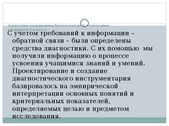 Критерии оценивания биологической подготовки  учащихся 6 класса.   С учетом требований к информации – обратной связи – были определены средства диагностики. С их помощью мы получили ин­формацию о процессе усвоения учащимися знаний и умений.  Проектирование и создание диагностического инструментария базировалось на эмпирической интерпретации основных понятий и критериальных показателей, определяемых целью и предметом исследования. 
